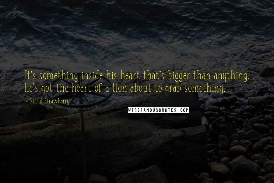 Darryl Strawberry Quotes: It's something inside his heart that's bigger than anything. He's got the heart of a lion about to grab something.