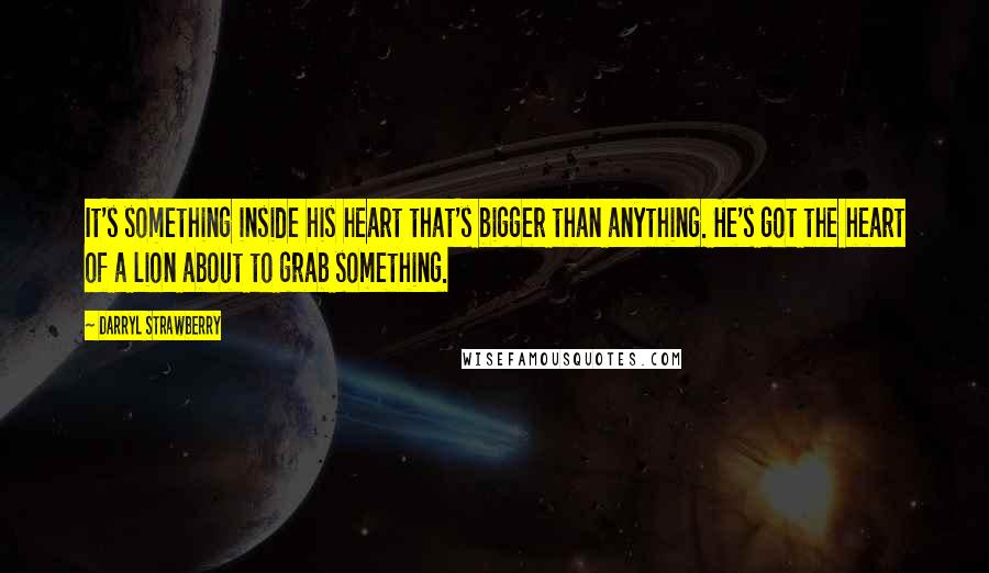 Darryl Strawberry Quotes: It's something inside his heart that's bigger than anything. He's got the heart of a lion about to grab something.