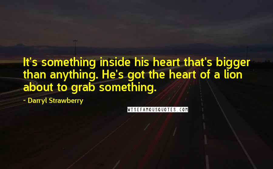 Darryl Strawberry Quotes: It's something inside his heart that's bigger than anything. He's got the heart of a lion about to grab something.