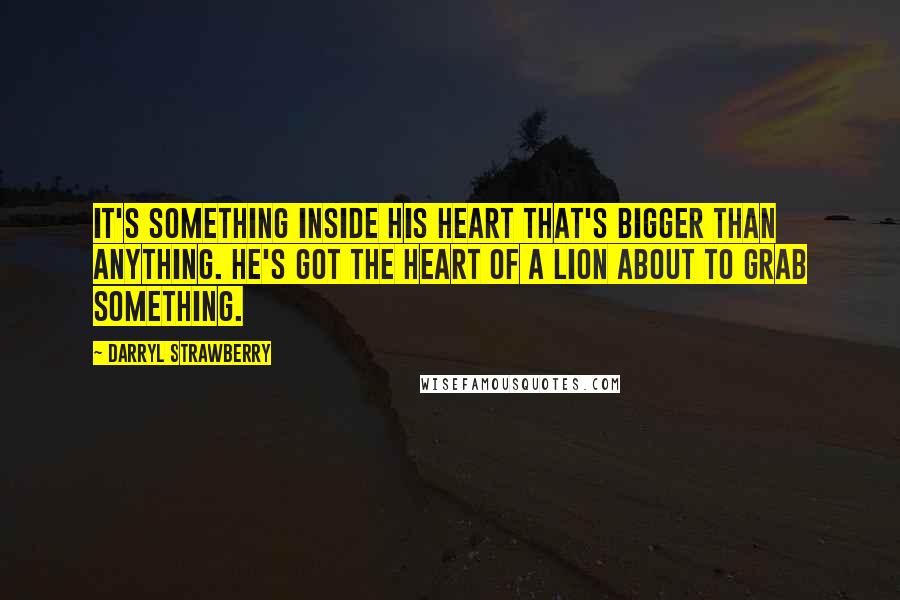 Darryl Strawberry Quotes: It's something inside his heart that's bigger than anything. He's got the heart of a lion about to grab something.