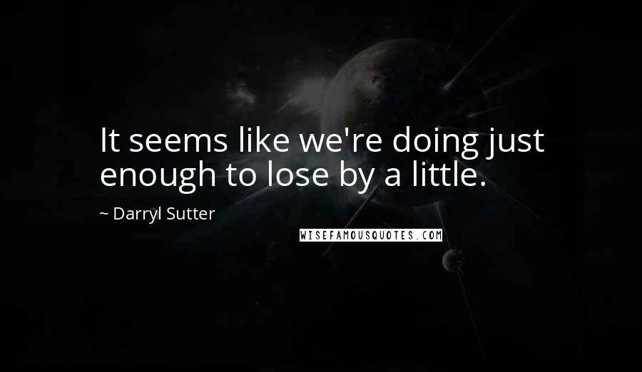 Darryl Sutter Quotes: It seems like we're doing just enough to lose by a little.