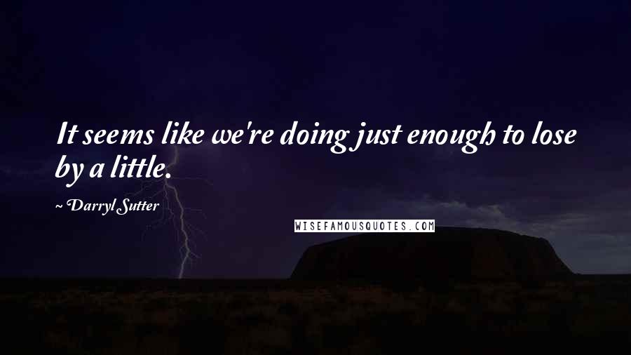 Darryl Sutter Quotes: It seems like we're doing just enough to lose by a little.