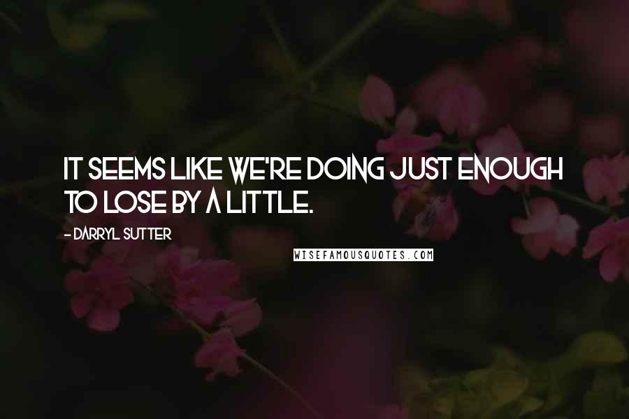 Darryl Sutter Quotes: It seems like we're doing just enough to lose by a little.