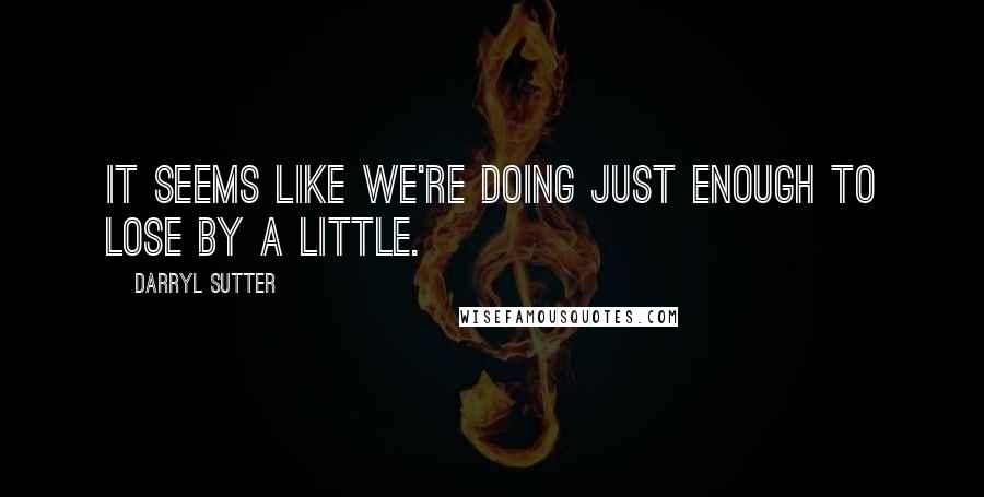 Darryl Sutter Quotes: It seems like we're doing just enough to lose by a little.