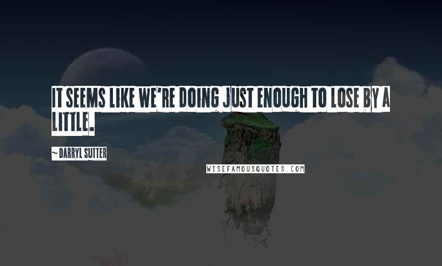 Darryl Sutter Quotes: It seems like we're doing just enough to lose by a little.