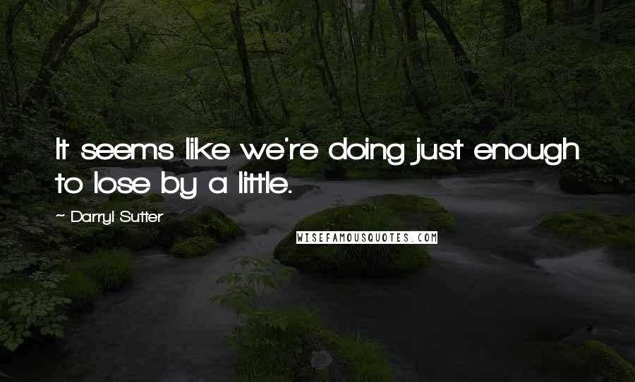 Darryl Sutter Quotes: It seems like we're doing just enough to lose by a little.