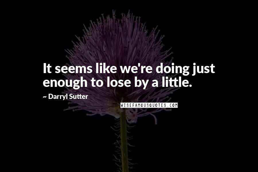 Darryl Sutter Quotes: It seems like we're doing just enough to lose by a little.
