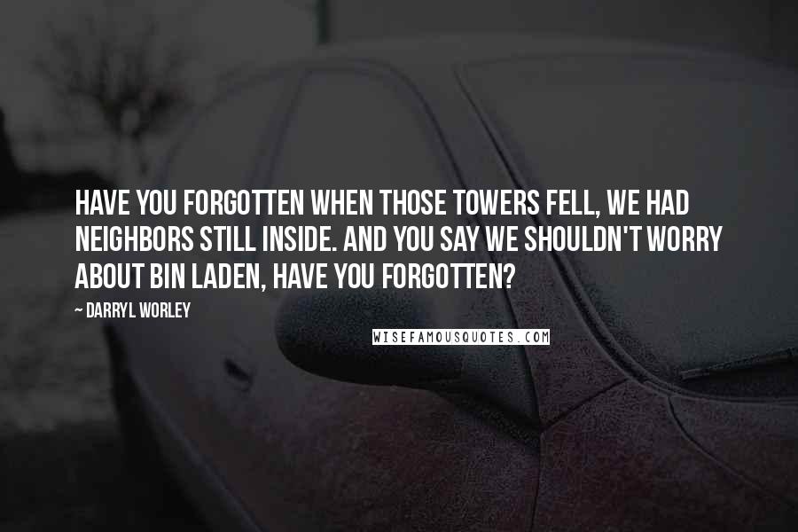 Darryl Worley Quotes: Have you forgotten when those towers fell, we had neighbors still inside. And you say we shouldn't worry about Bin Laden, have you forgotten?