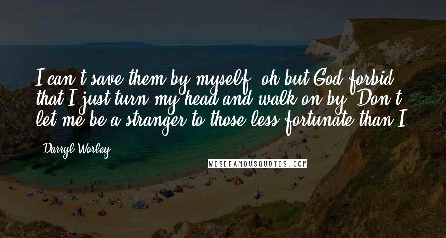 Darryl Worley Quotes: I can't save them by myself, oh but God forbid that I just turn my head and walk on by. Don't let me be a stranger to those less fortunate than I.