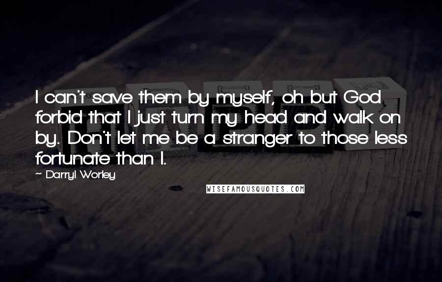 Darryl Worley Quotes: I can't save them by myself, oh but God forbid that I just turn my head and walk on by. Don't let me be a stranger to those less fortunate than I.