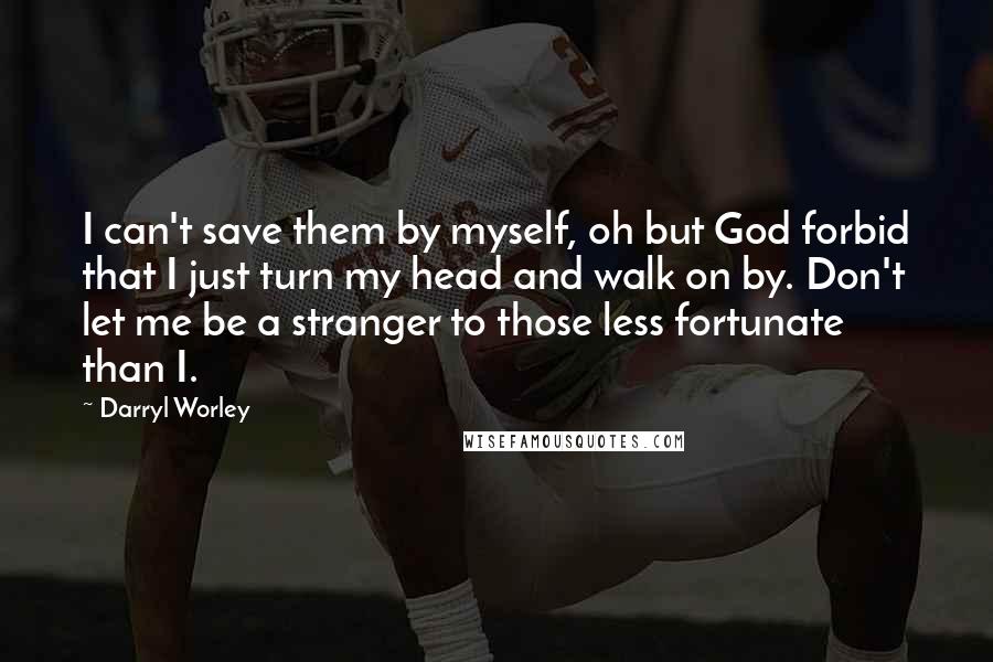 Darryl Worley Quotes: I can't save them by myself, oh but God forbid that I just turn my head and walk on by. Don't let me be a stranger to those less fortunate than I.