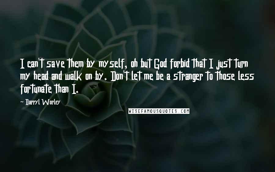 Darryl Worley Quotes: I can't save them by myself, oh but God forbid that I just turn my head and walk on by. Don't let me be a stranger to those less fortunate than I.