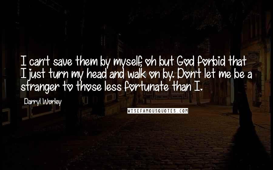 Darryl Worley Quotes: I can't save them by myself, oh but God forbid that I just turn my head and walk on by. Don't let me be a stranger to those less fortunate than I.