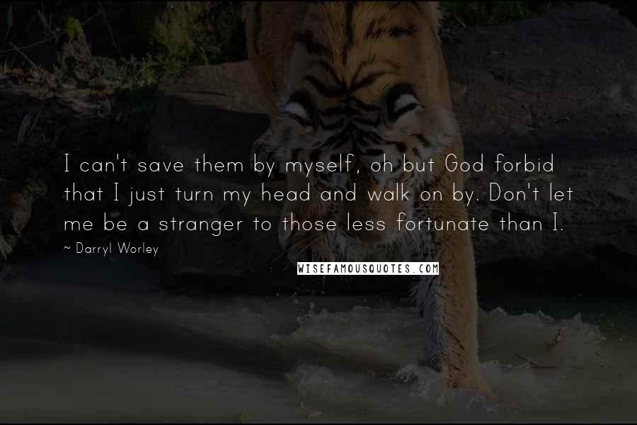 Darryl Worley Quotes: I can't save them by myself, oh but God forbid that I just turn my head and walk on by. Don't let me be a stranger to those less fortunate than I.