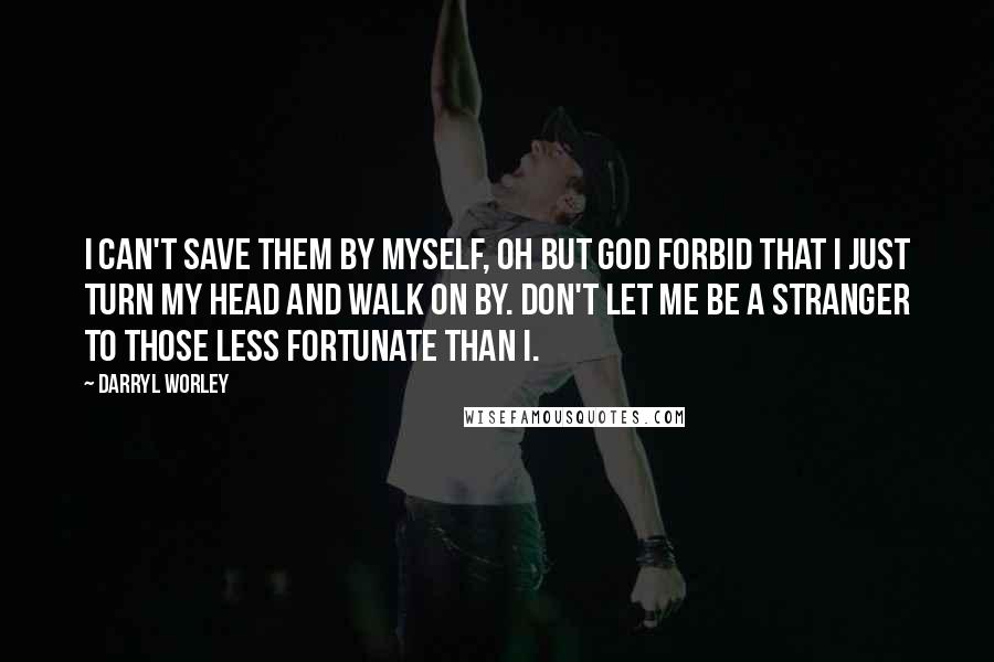 Darryl Worley Quotes: I can't save them by myself, oh but God forbid that I just turn my head and walk on by. Don't let me be a stranger to those less fortunate than I.