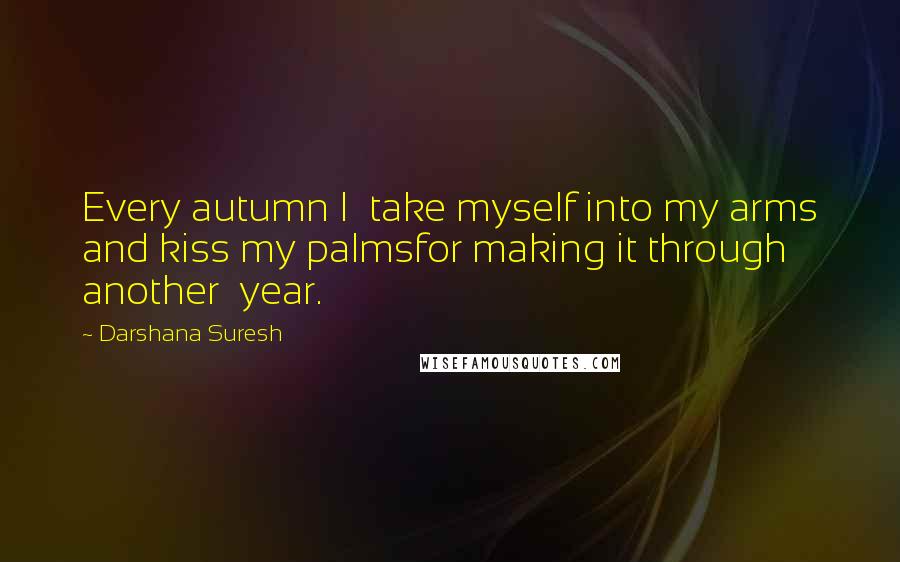 Darshana Suresh Quotes: Every autumn I  take myself into my arms and kiss my palmsfor making it through another  year.