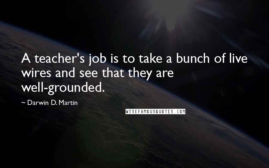 Darwin D. Martin Quotes: A teacher's job is to take a bunch of live wires and see that they are well-grounded.