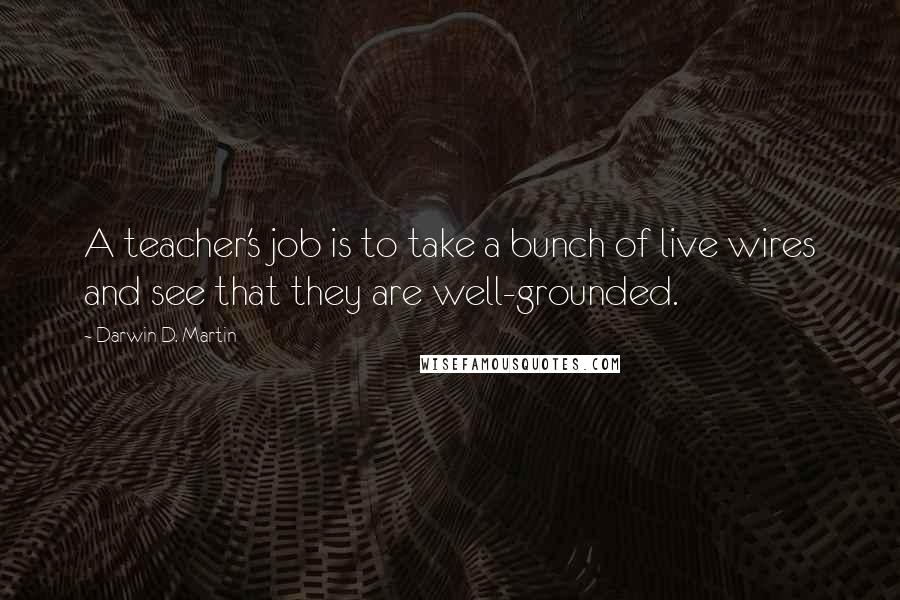 Darwin D. Martin Quotes: A teacher's job is to take a bunch of live wires and see that they are well-grounded.