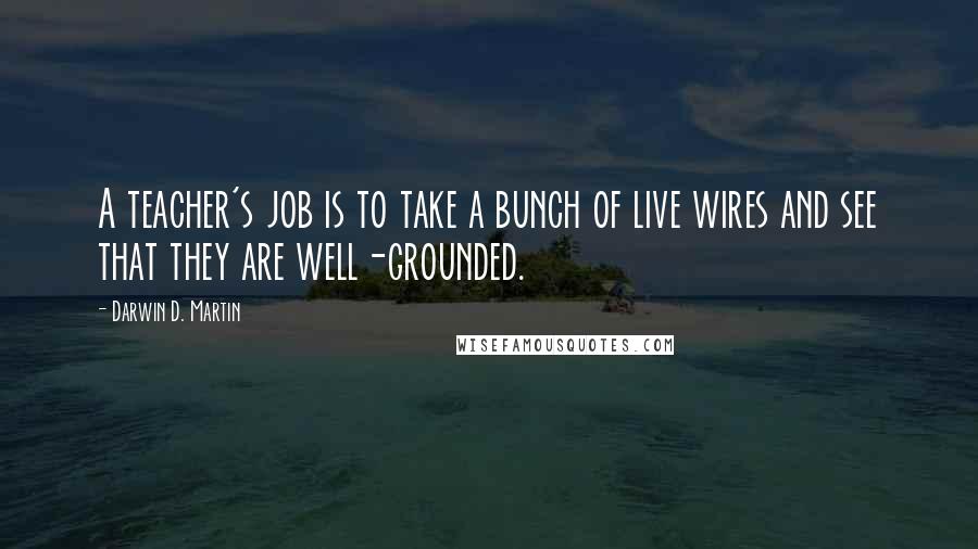 Darwin D. Martin Quotes: A teacher's job is to take a bunch of live wires and see that they are well-grounded.