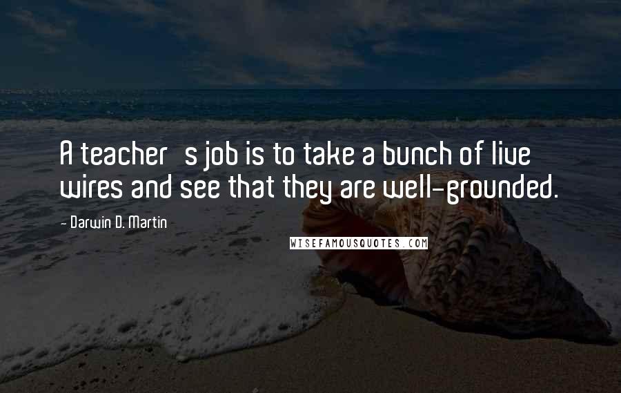 Darwin D. Martin Quotes: A teacher's job is to take a bunch of live wires and see that they are well-grounded.