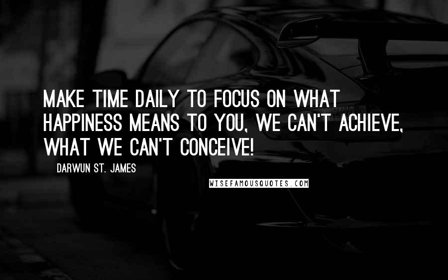 Darwun St. James Quotes: Make Time daily to focus on what Happiness means to you, we can't Achieve, what we can't Conceive!