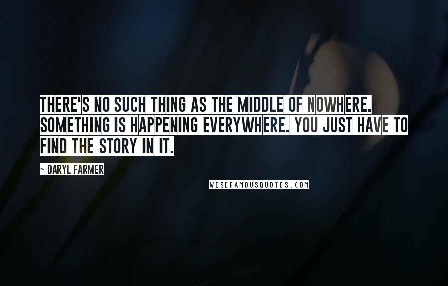 Daryl Farmer Quotes: There's no such thing as the middle of nowhere. Something is happening everywhere. You just have to find the story in it.