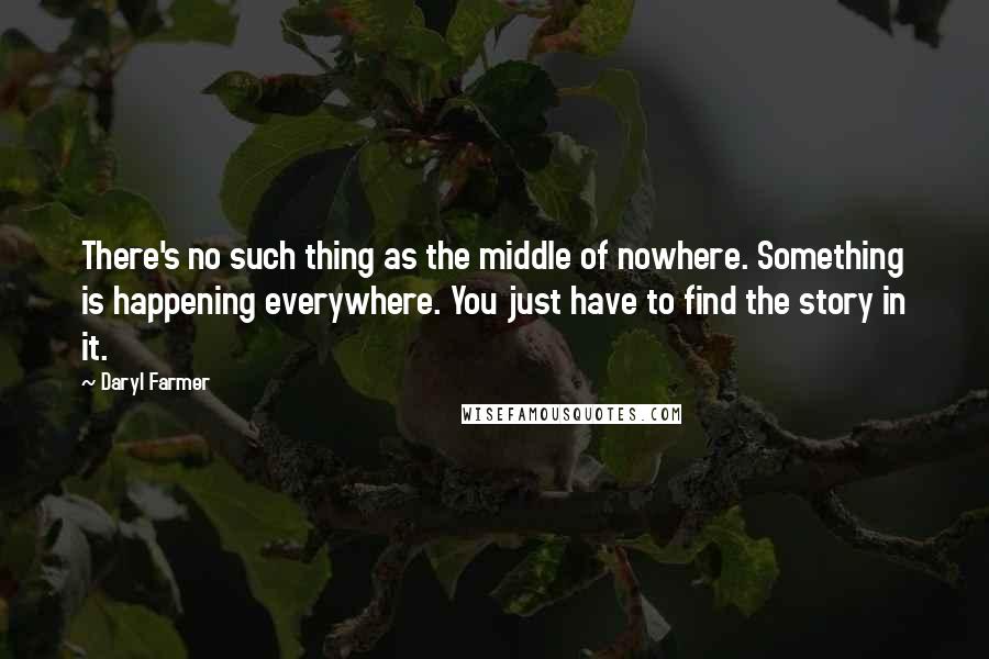 Daryl Farmer Quotes: There's no such thing as the middle of nowhere. Something is happening everywhere. You just have to find the story in it.