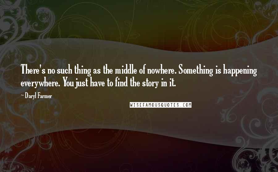 Daryl Farmer Quotes: There's no such thing as the middle of nowhere. Something is happening everywhere. You just have to find the story in it.