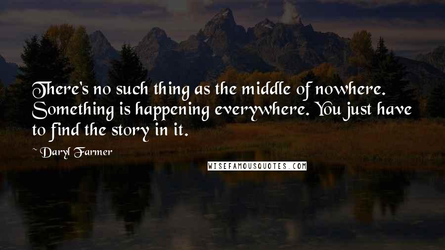 Daryl Farmer Quotes: There's no such thing as the middle of nowhere. Something is happening everywhere. You just have to find the story in it.
