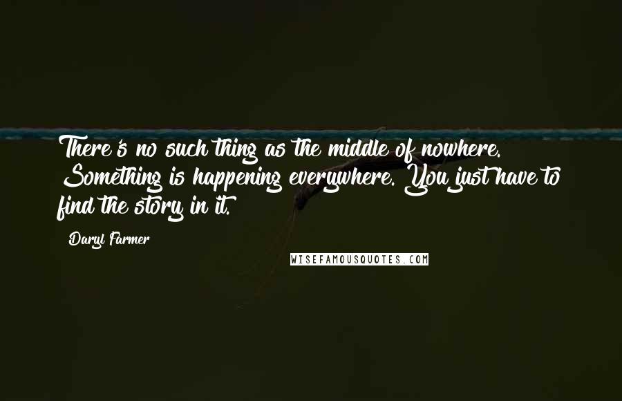 Daryl Farmer Quotes: There's no such thing as the middle of nowhere. Something is happening everywhere. You just have to find the story in it.