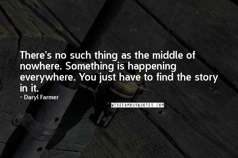 Daryl Farmer Quotes: There's no such thing as the middle of nowhere. Something is happening everywhere. You just have to find the story in it.