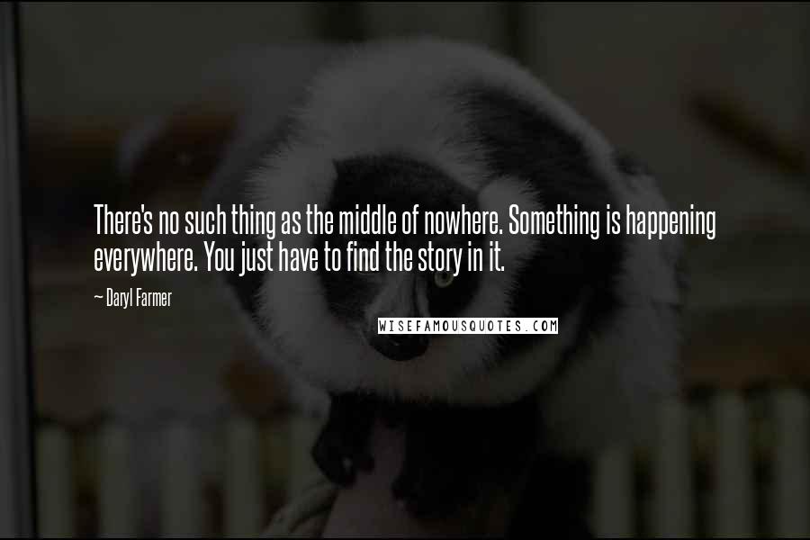 Daryl Farmer Quotes: There's no such thing as the middle of nowhere. Something is happening everywhere. You just have to find the story in it.