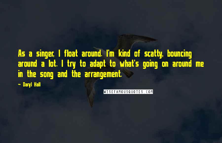 Daryl Hall Quotes: As a singer, I float around. I'm kind of scatty, bouncing around a lot. I try to adapt to what's going on around me in the song and the arrangement.