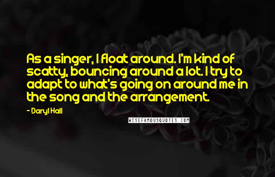 Daryl Hall Quotes: As a singer, I float around. I'm kind of scatty, bouncing around a lot. I try to adapt to what's going on around me in the song and the arrangement.