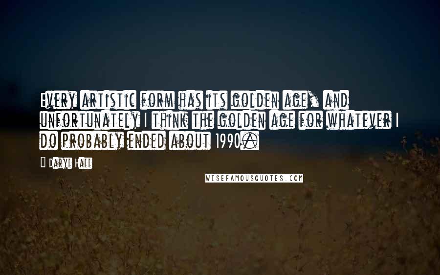 Daryl Hall Quotes: Every artistic form has its golden age, and unfortunately I think the golden age for whatever I do probably ended about 1990.