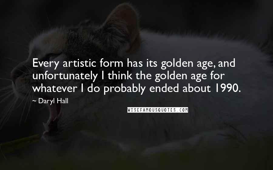 Daryl Hall Quotes: Every artistic form has its golden age, and unfortunately I think the golden age for whatever I do probably ended about 1990.