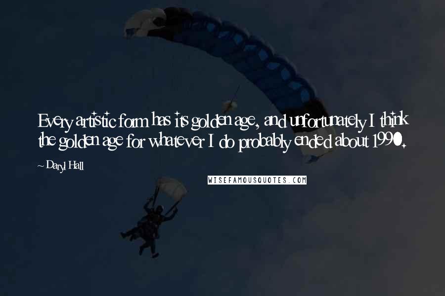 Daryl Hall Quotes: Every artistic form has its golden age, and unfortunately I think the golden age for whatever I do probably ended about 1990.