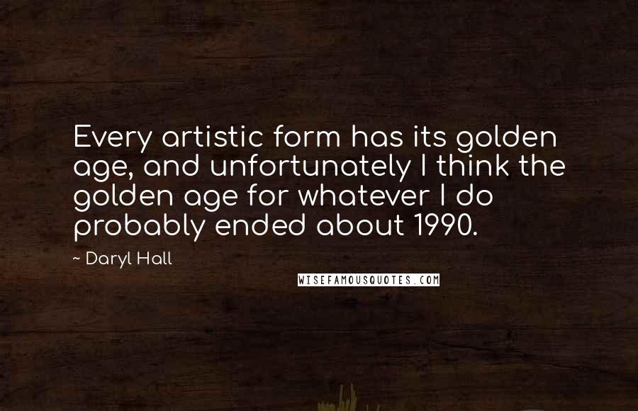 Daryl Hall Quotes: Every artistic form has its golden age, and unfortunately I think the golden age for whatever I do probably ended about 1990.