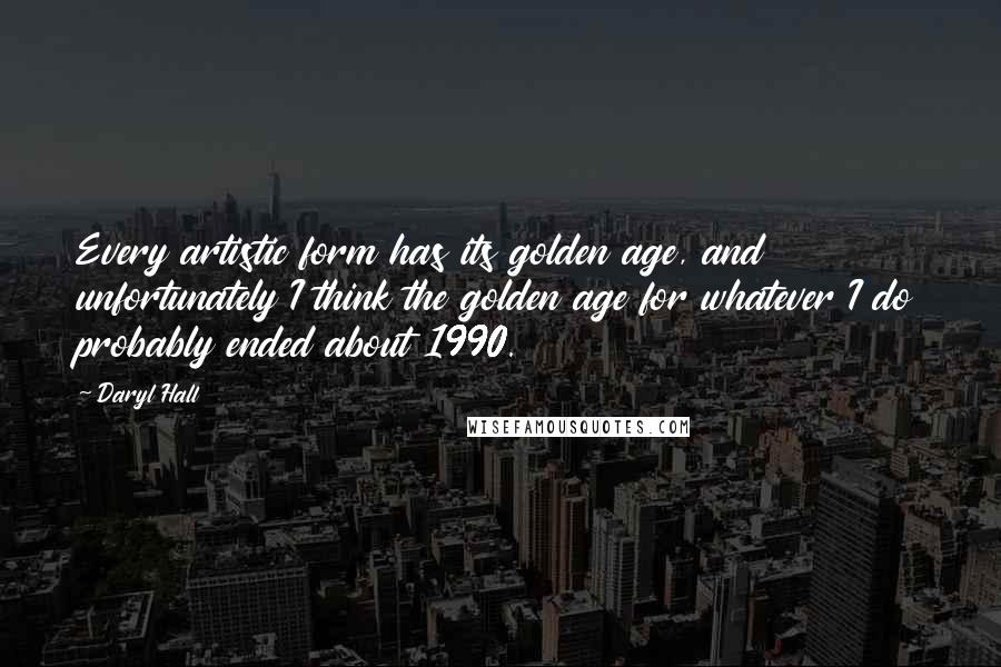 Daryl Hall Quotes: Every artistic form has its golden age, and unfortunately I think the golden age for whatever I do probably ended about 1990.