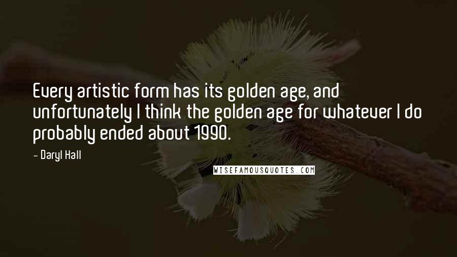 Daryl Hall Quotes: Every artistic form has its golden age, and unfortunately I think the golden age for whatever I do probably ended about 1990.