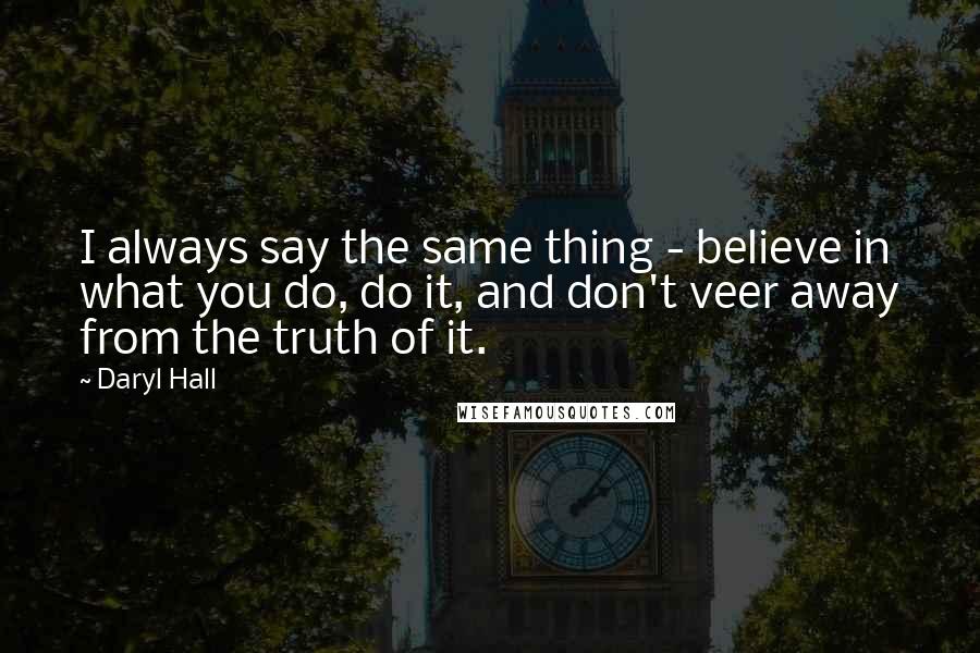 Daryl Hall Quotes: I always say the same thing - believe in what you do, do it, and don't veer away from the truth of it.