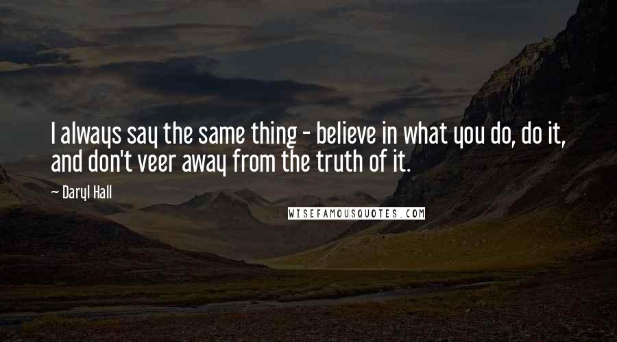 Daryl Hall Quotes: I always say the same thing - believe in what you do, do it, and don't veer away from the truth of it.