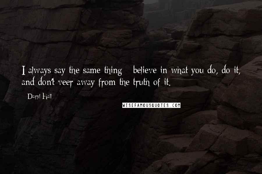 Daryl Hall Quotes: I always say the same thing - believe in what you do, do it, and don't veer away from the truth of it.