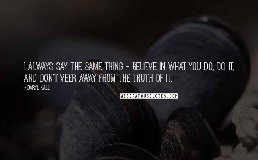 Daryl Hall Quotes: I always say the same thing - believe in what you do, do it, and don't veer away from the truth of it.