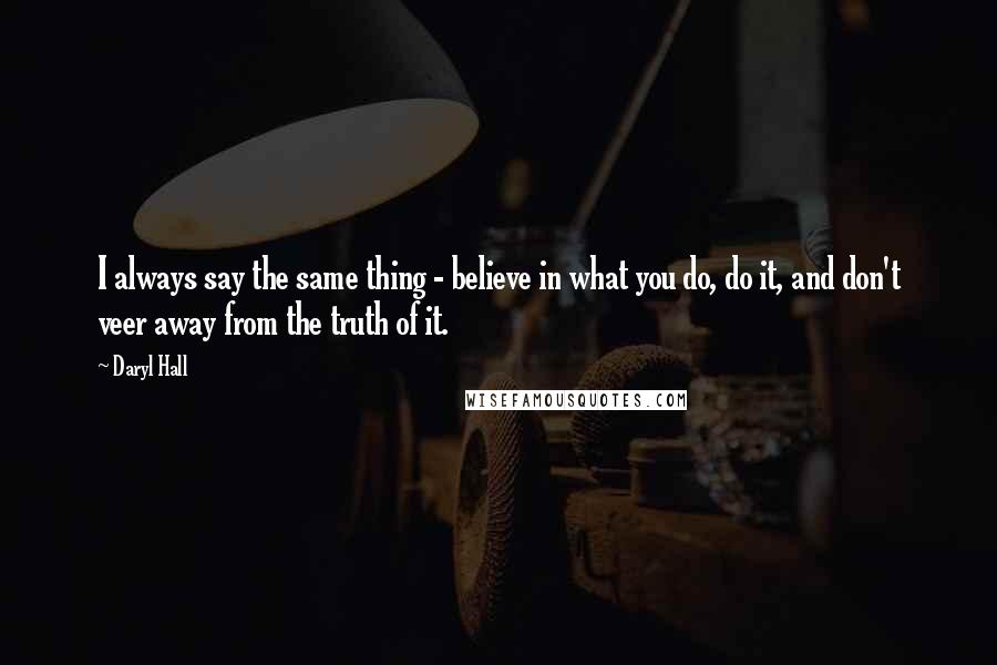 Daryl Hall Quotes: I always say the same thing - believe in what you do, do it, and don't veer away from the truth of it.