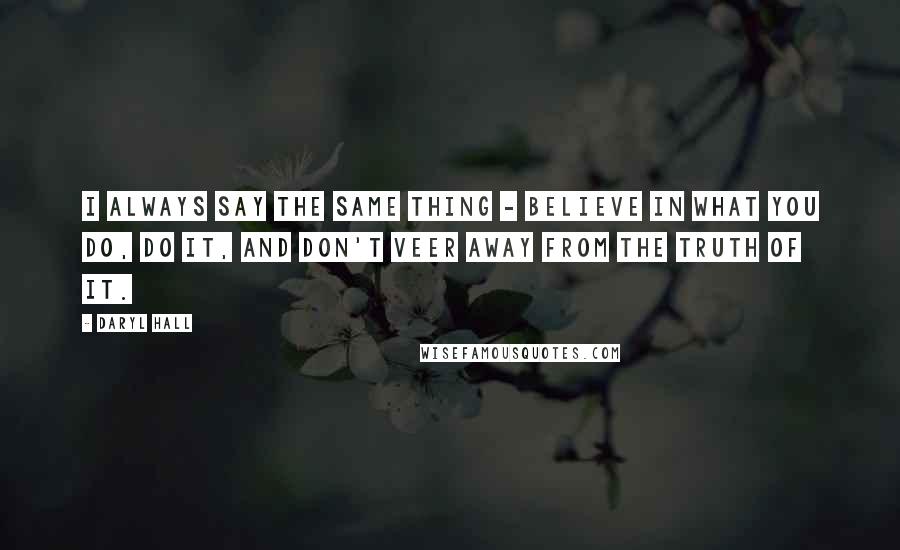 Daryl Hall Quotes: I always say the same thing - believe in what you do, do it, and don't veer away from the truth of it.