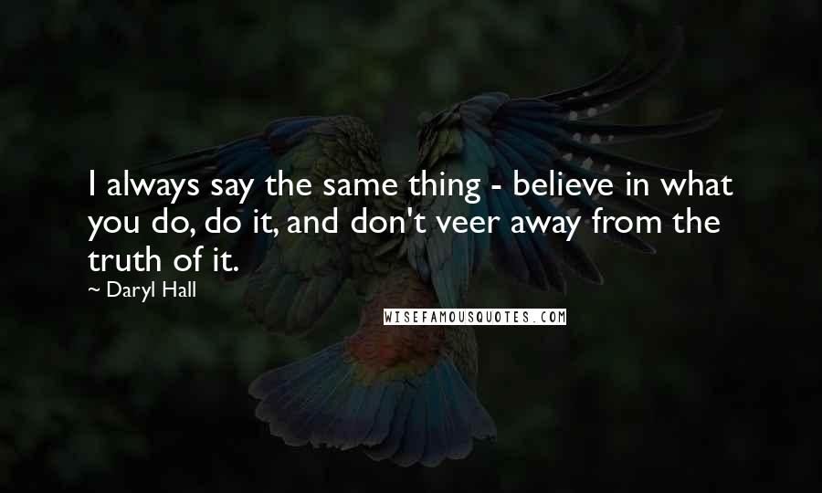 Daryl Hall Quotes: I always say the same thing - believe in what you do, do it, and don't veer away from the truth of it.