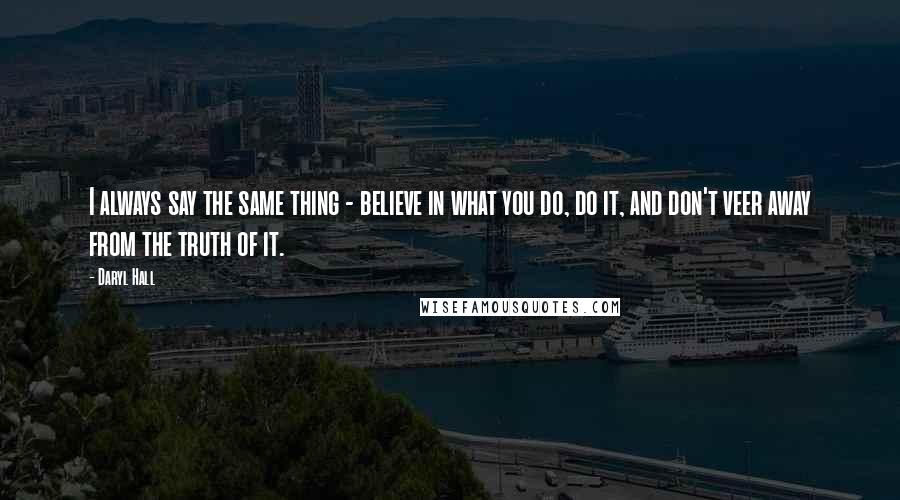 Daryl Hall Quotes: I always say the same thing - believe in what you do, do it, and don't veer away from the truth of it.