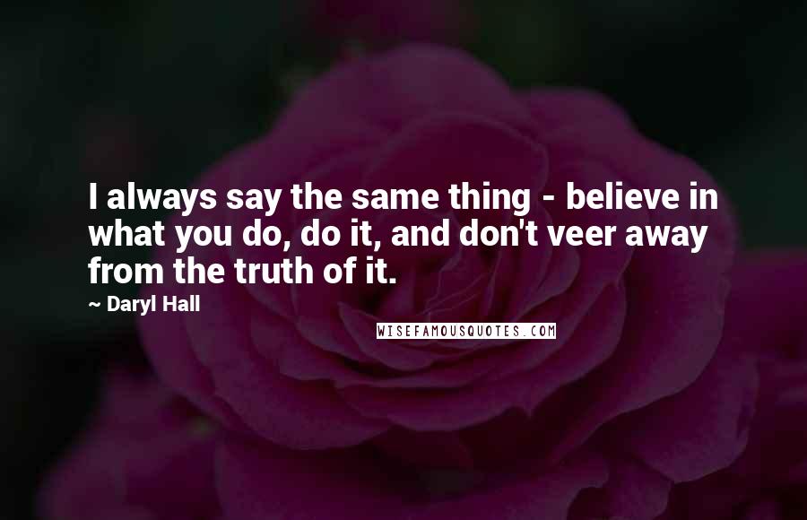 Daryl Hall Quotes: I always say the same thing - believe in what you do, do it, and don't veer away from the truth of it.