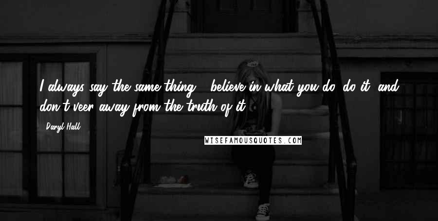 Daryl Hall Quotes: I always say the same thing - believe in what you do, do it, and don't veer away from the truth of it.